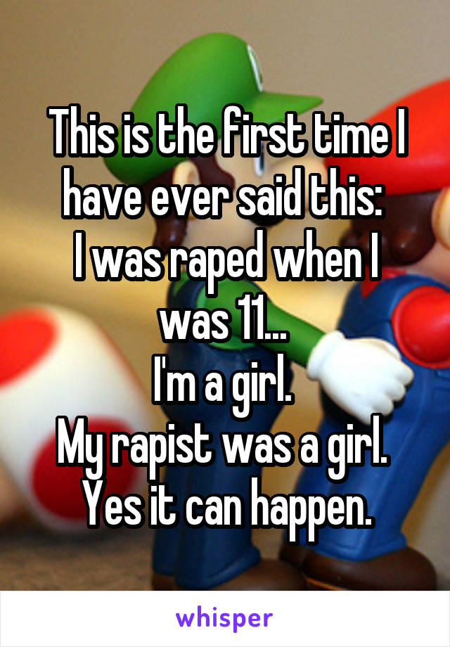 This is the first time I have ever said this: 
I was raped when I was 11... 
I'm a girl. 
My rapist was a girl. 
Yes it can happen.