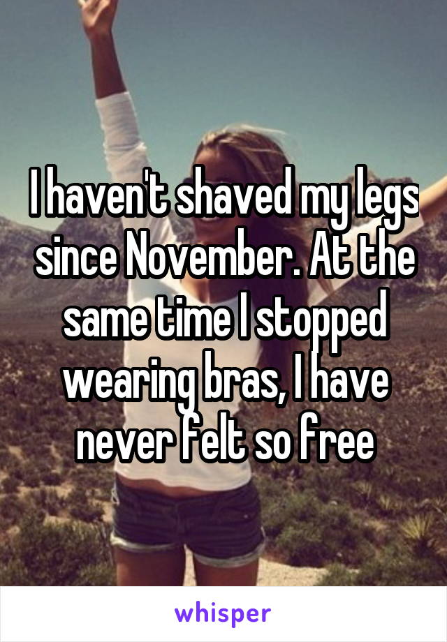 I haven't shaved my legs since November. At the same time I stopped wearing bras, I have never felt so free