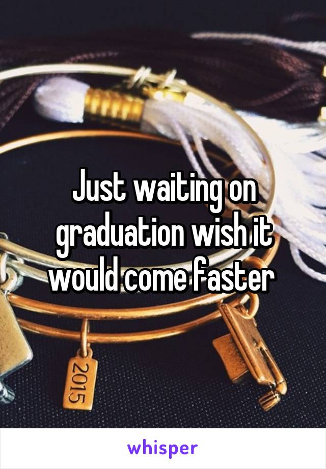 Just waiting on graduation wish it would come faster 