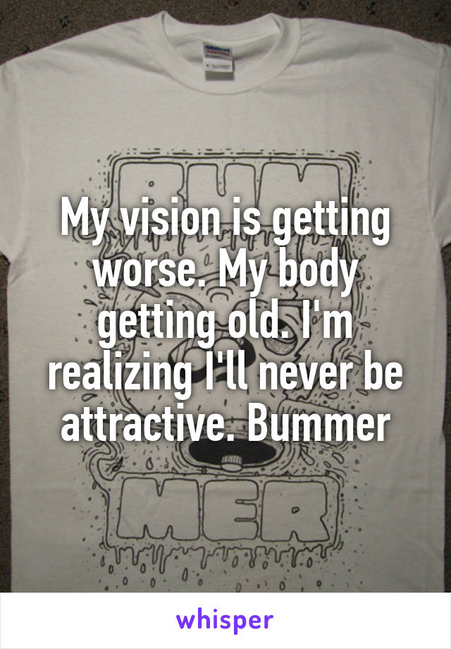 My vision is getting worse. My body getting old. I'm realizing I'll never be attractive. Bummer