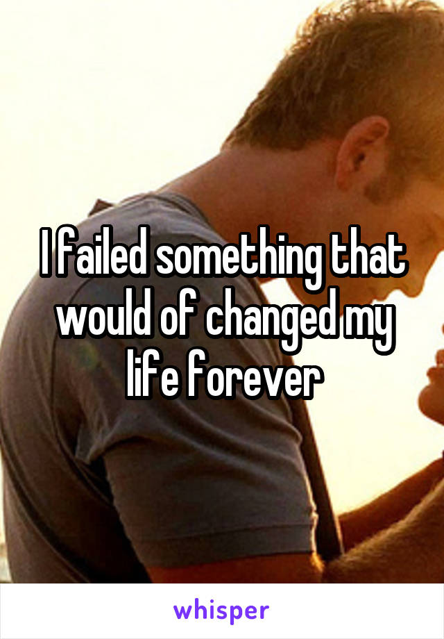 I failed something that would of changed my life forever