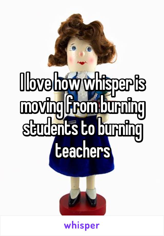 I love how whisper is moving from burning students to burning teachers