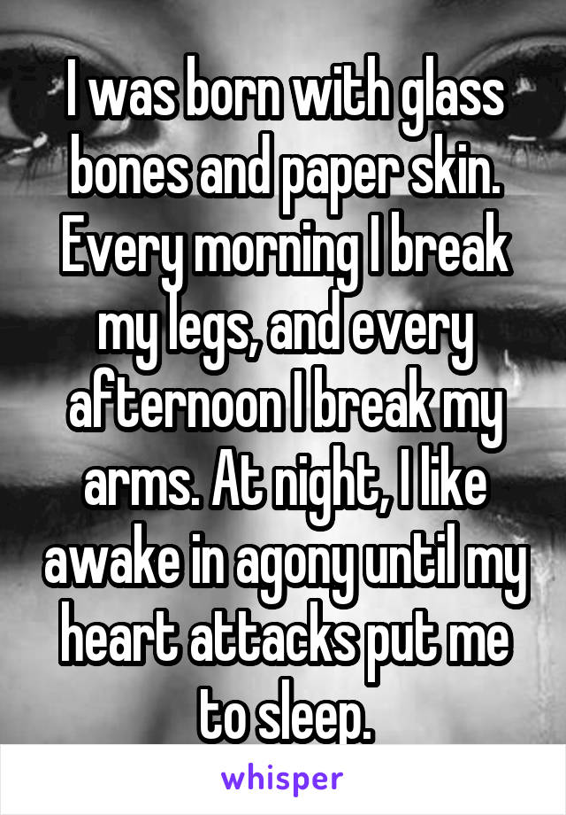 I was born with glass bones and paper skin. Every morning I break my legs, and every afternoon I break my arms. At night, I like awake in agony until my heart attacks put me to sleep.