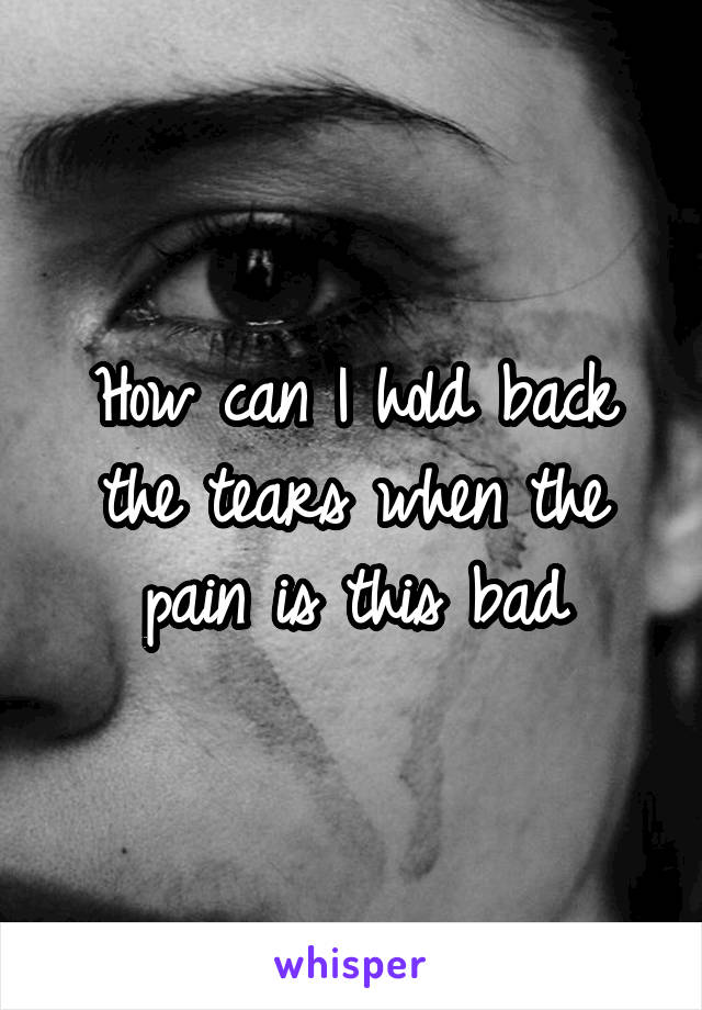 How can I hold back the tears when the pain is this bad