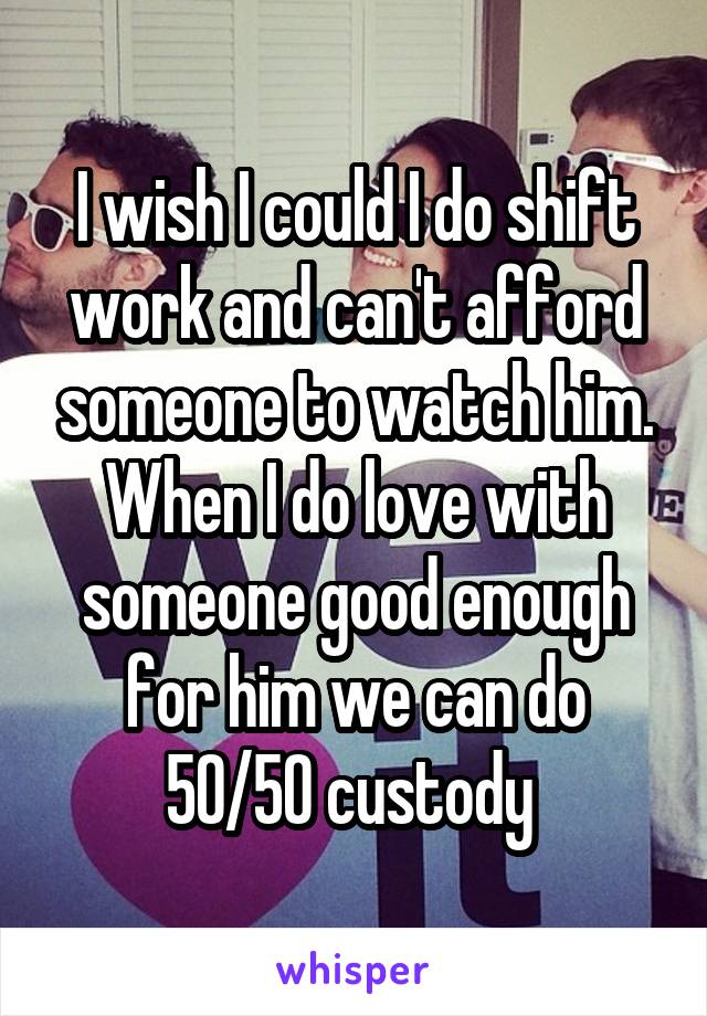 I wish I could I do shift work and can't afford someone to watch him.
When I do love with someone good enough for him we can do 50/50 custody 