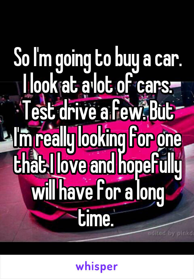 So I'm going to buy a car. I look at a lot of cars. Test drive a few. But I'm really looking for one that I love and hopefully will have for a long time. 