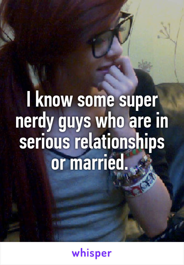 I know some super nerdy guys who are in serious relationships or married. 