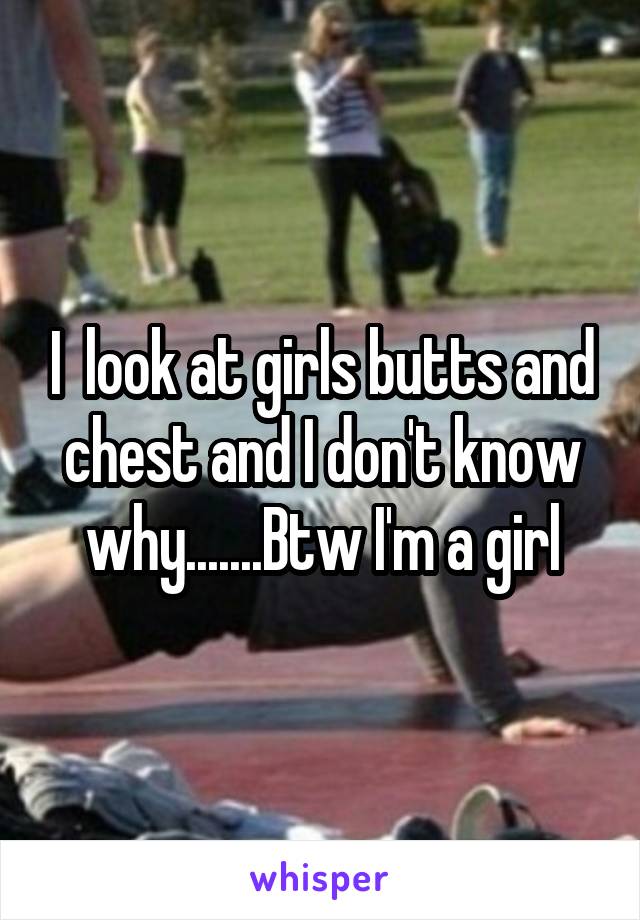 I  look at girls butts and chest and I don't know why.......Btw I'm a girl