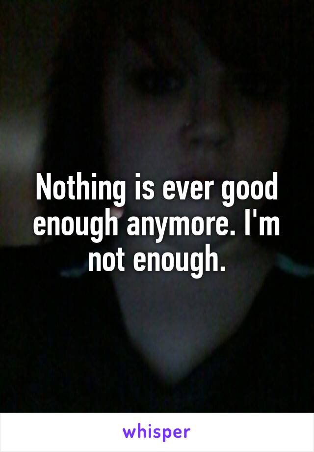 Nothing is ever good enough anymore. I'm not enough.