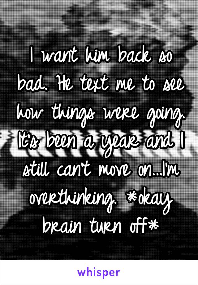 I want him back so bad. He text me to see how things were going. It's been a year and I still can't move on...I'm overthinking. *okay brain turn off*