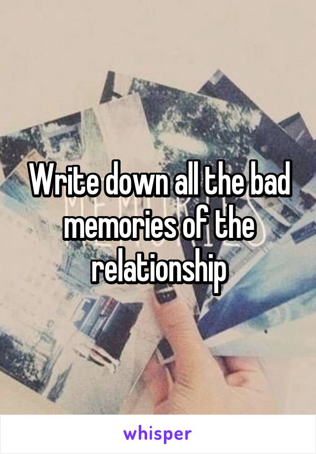 Write down all the bad memories of the relationship