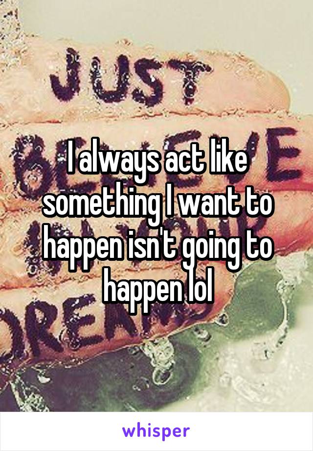 I always act like something I want to happen isn't going to happen lol