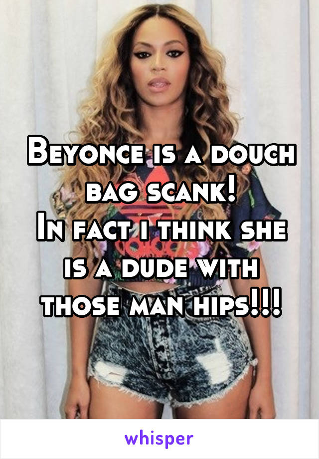 Beyonce is a douch bag scank!
In fact i think she is a dude with those man hips!!!
