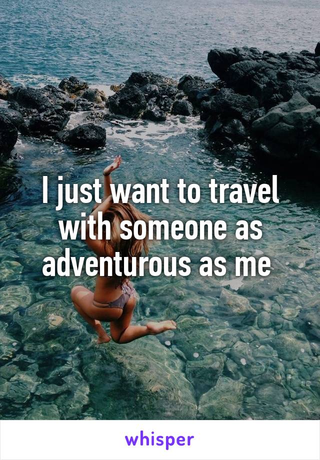 I just want to travel with someone as adventurous as me 