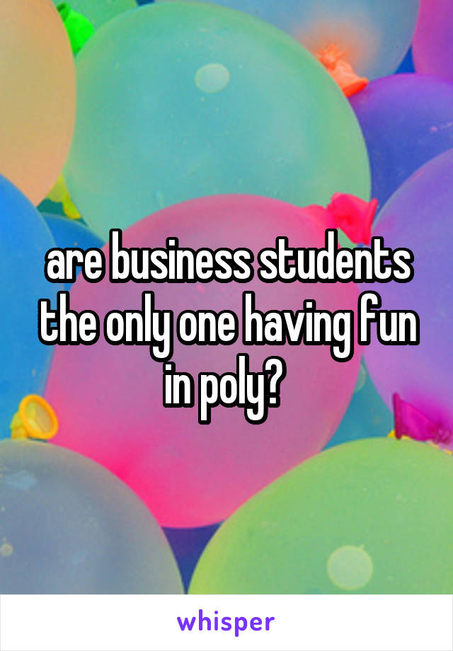 are business students the only one having fun in poly? 