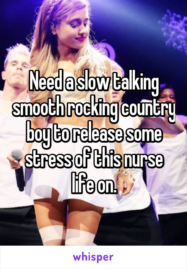 Need a slow talking smooth rocking country boy to release some stress of this nurse life on.