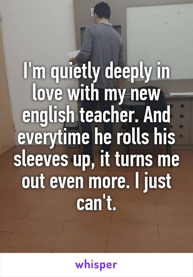 I'm quietly deeply in love with my new english teacher. And everytime he rolls his sleeves up, it turns me out even more. I just can't.