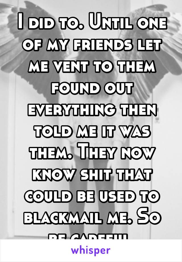 I did to. Until one of my friends let me vent to them found out everything then told me it was them. They now know shit that could be used to blackmail me. So be careful 