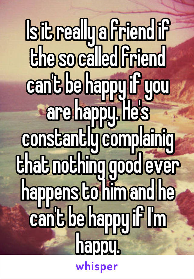 Is it really a friend if the so called friend can't be happy if you are happy. He's constantly complainig that nothing good ever happens to him and he can't be happy if I'm happy.