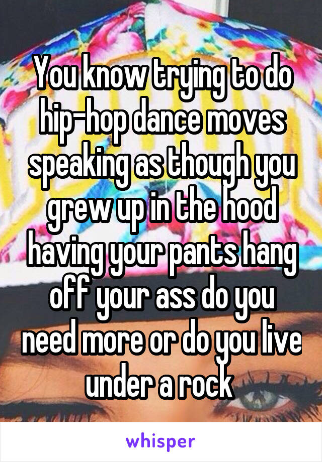 You know trying to do hip-hop dance moves speaking as though you grew up in the hood having your pants hang off your ass do you need more or do you live under a rock 