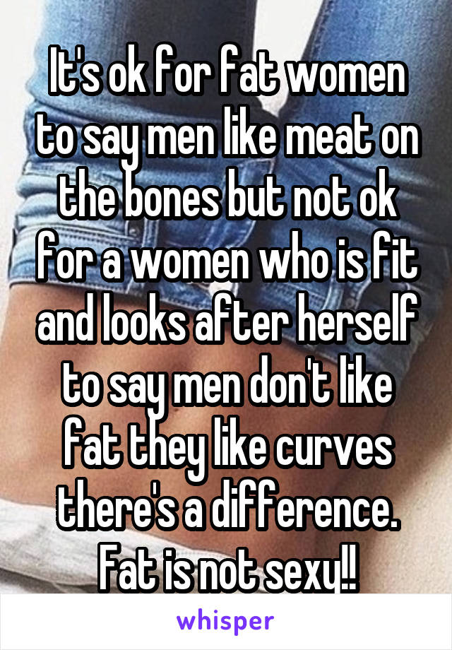 It's ok for fat women to say men like meat on the bones but not ok for a women who is fit and looks after herself to say men don't like fat they like curves there's a difference. Fat is not sexy!!