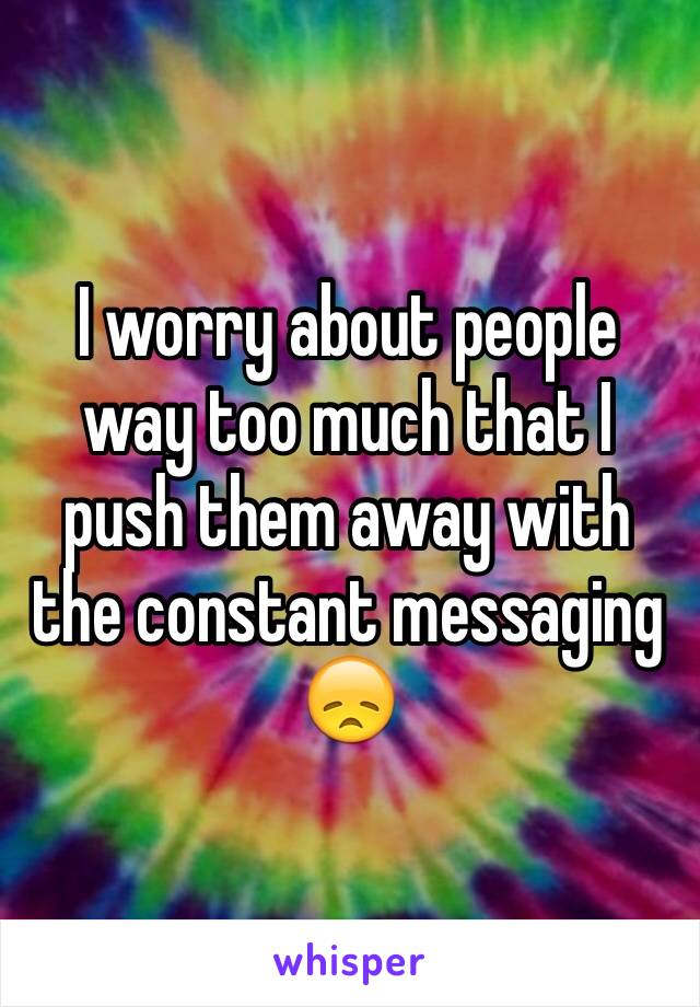 I worry about people way too much that I push them away with the constant messaging 😞