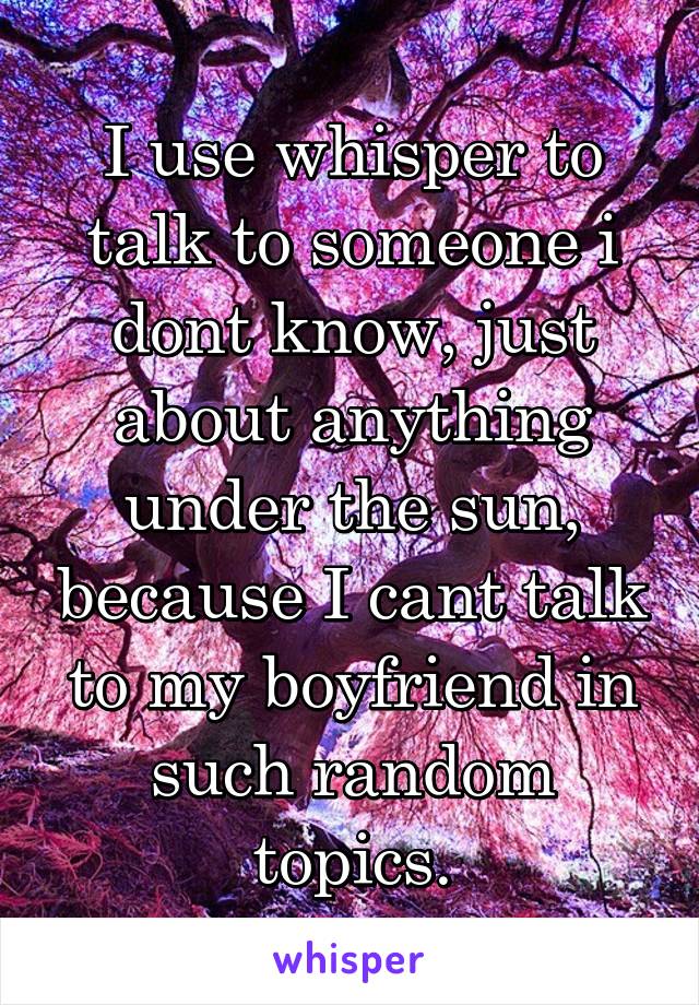 I use whisper to talk to someone i dont know, just about anything under the sun, because I cant talk to my boyfriend in such random topics.