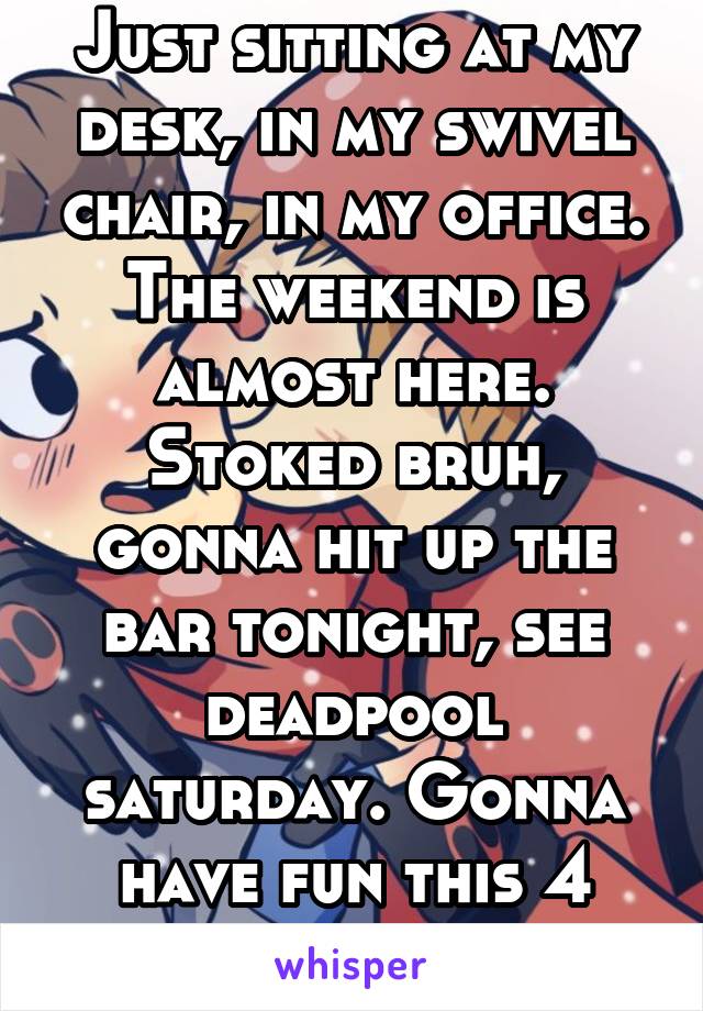 Just sitting at my desk, in my swivel chair, in my office.
The weekend is almost here. Stoked bruh, gonna hit up the bar tonight, see deadpool saturday. Gonna have fun this 4 day.