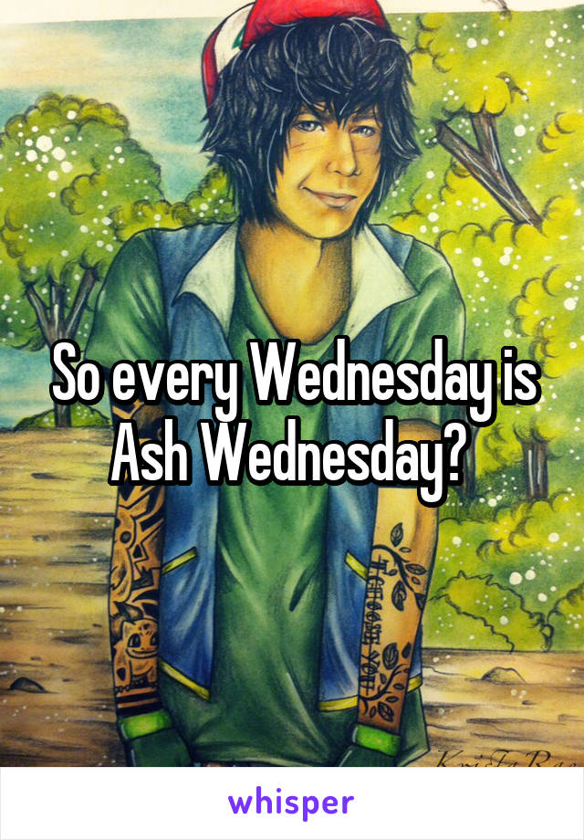 So every Wednesday is Ash Wednesday? 