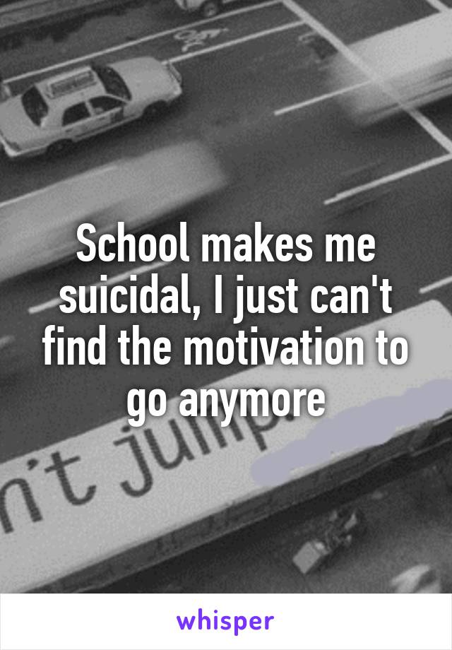 School makes me suicidal, I just can't find the motivation to go anymore