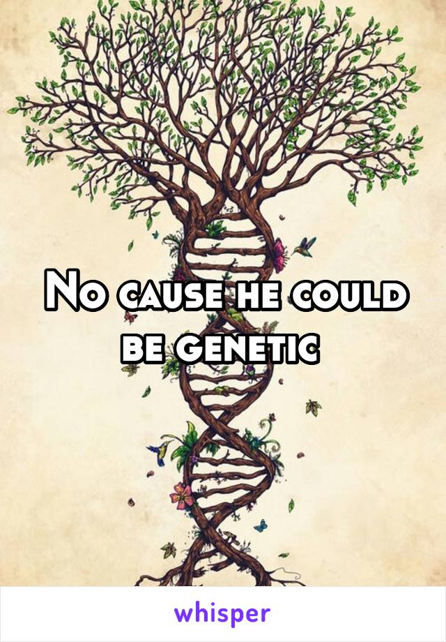 No cause he could be genetic 