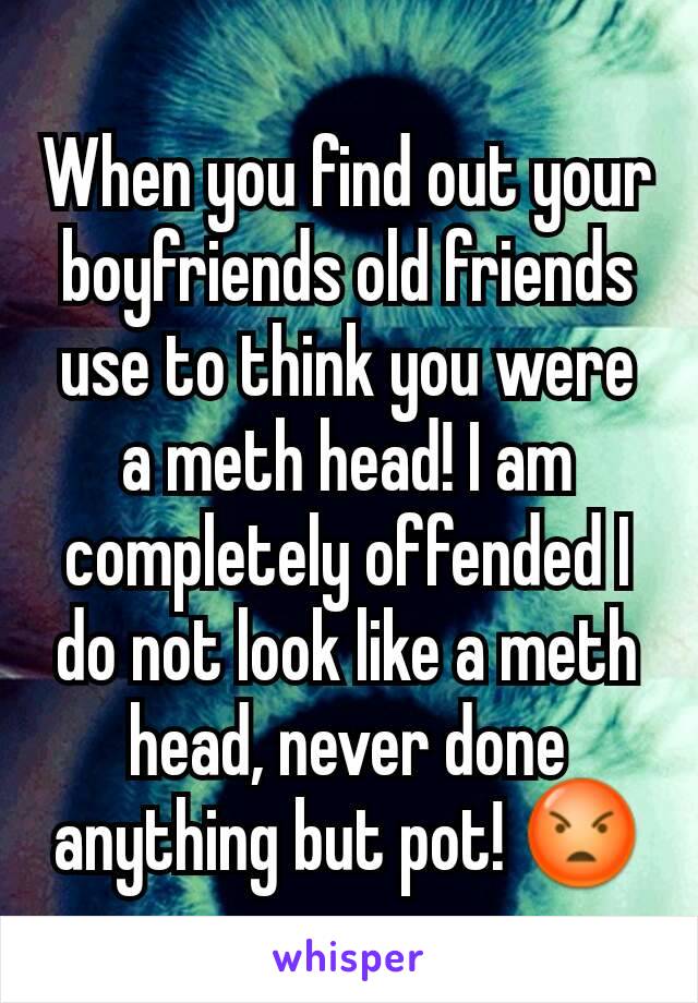 When you find out your boyfriends old friends use to think you were a meth head! I am completely offended I do not look like a meth head, never done anything but pot! 😡