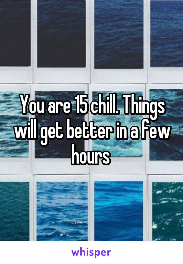 You are 15 chill. Things will get better in a few hours 