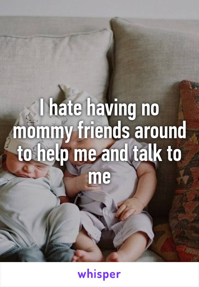 I hate having no mommy friends around to help me and talk to me