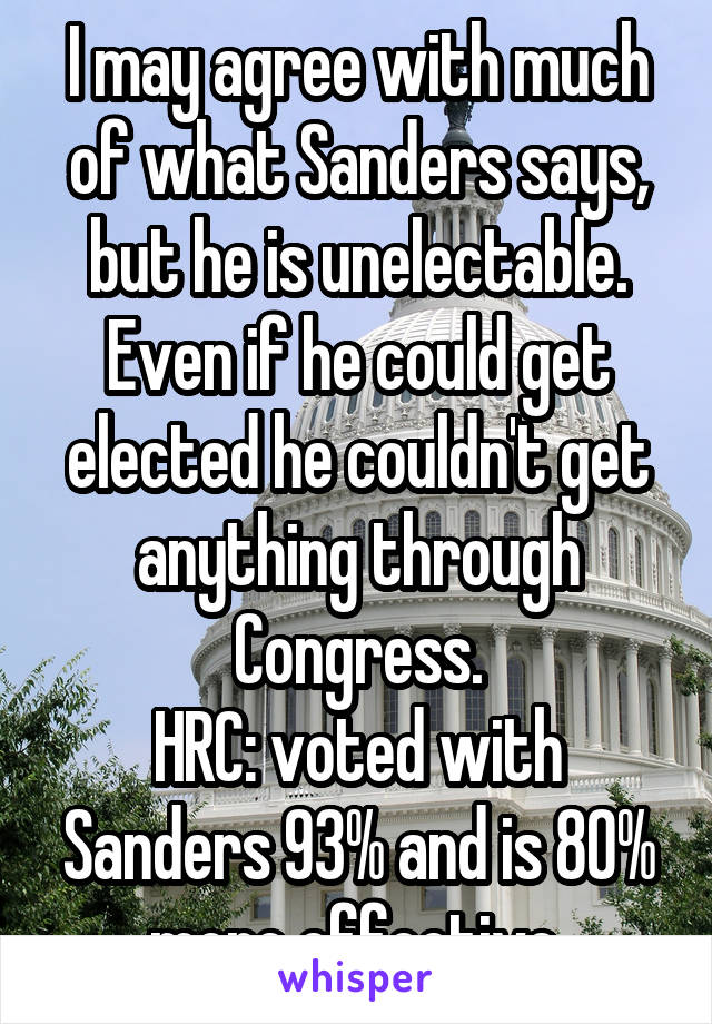 I may agree with much of what Sanders says, but he is unelectable. Even if he could get elected he couldn't get anything through Congress.
HRC: voted with Sanders 93% and is 80% more effective.
