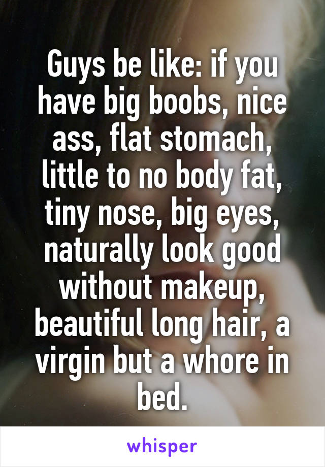 Guys be like: if you have big boobs, nice ass, flat stomach, little to no body fat, tiny nose, big eyes, naturally look good without makeup, beautiful long hair, a virgin but a whore in bed.