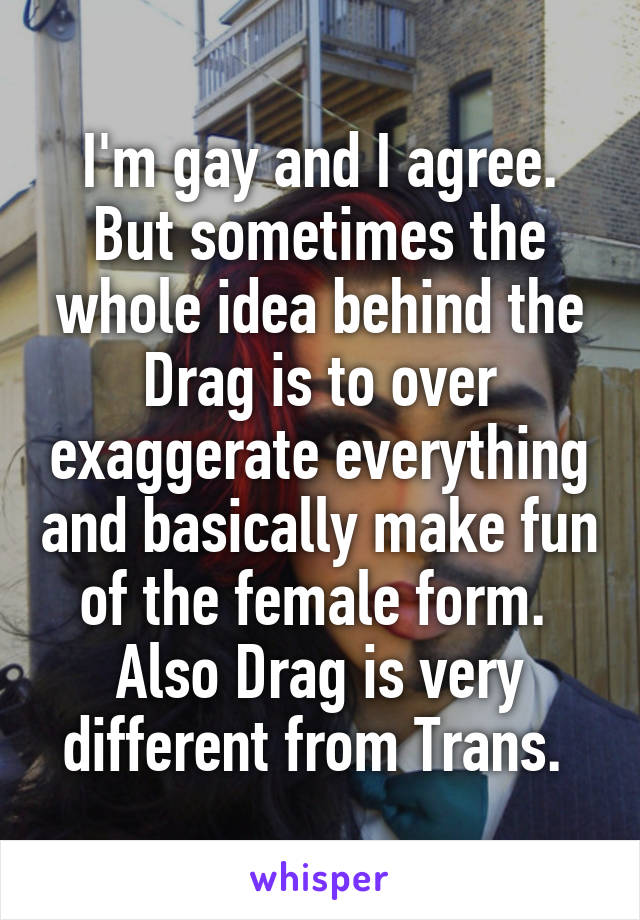 I'm gay and I agree. But sometimes the whole idea behind the Drag is to over exaggerate everything and basically make fun of the female form.  Also Drag is very different from Trans. 