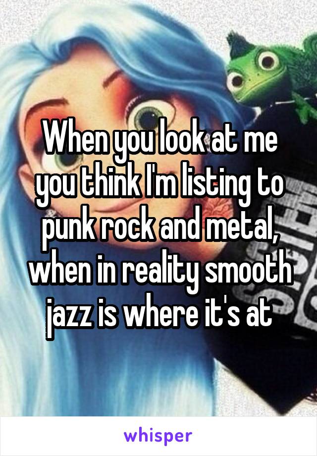 When you look at me you think I'm listing to punk rock and metal, when in reality smooth jazz is where it's at