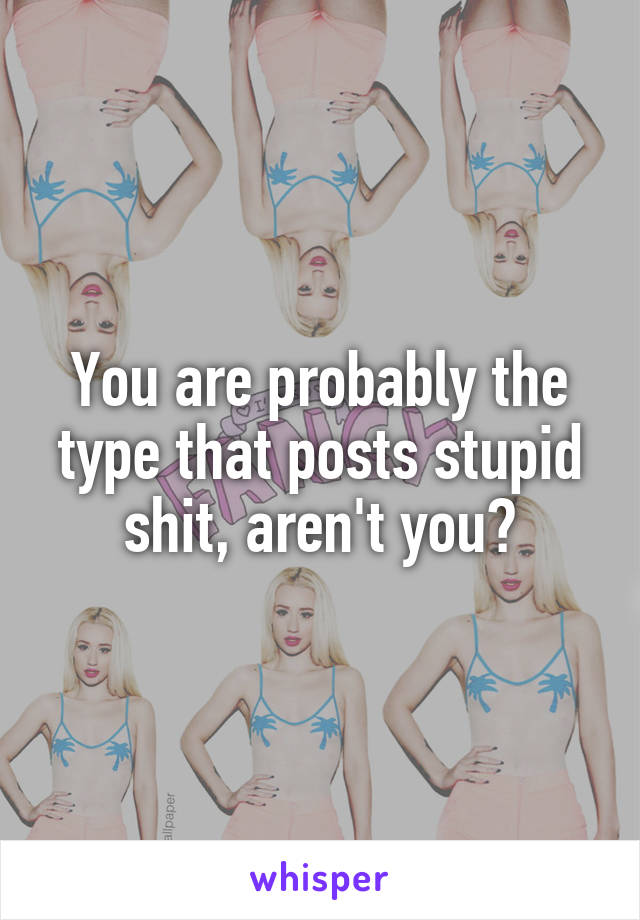 You are probably the type that posts stupid shit, aren't you?