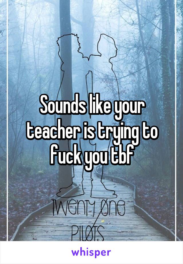 Sounds like your teacher is trying to fuck you tbf