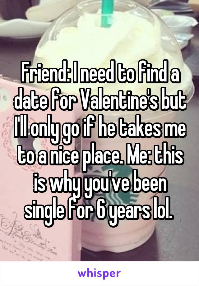 Friend: I need to find a date for Valentine's but I'll only go if he takes me to a nice place. Me: this is why you've been single for 6 years lol. 