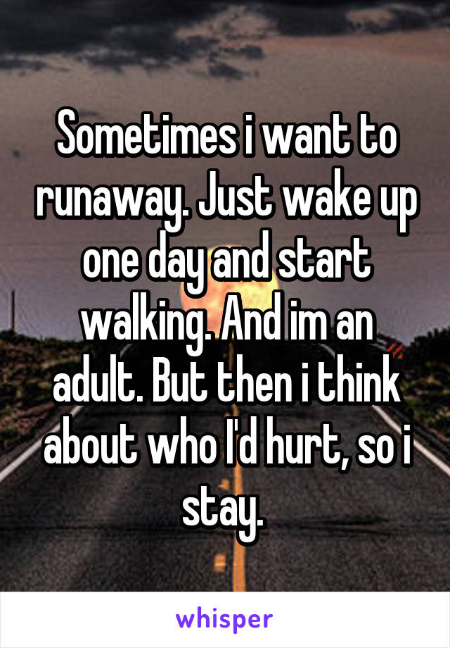 Sometimes i want to runaway. Just wake up one day and start walking. And im an adult. But then i think about who I'd hurt, so i stay. 