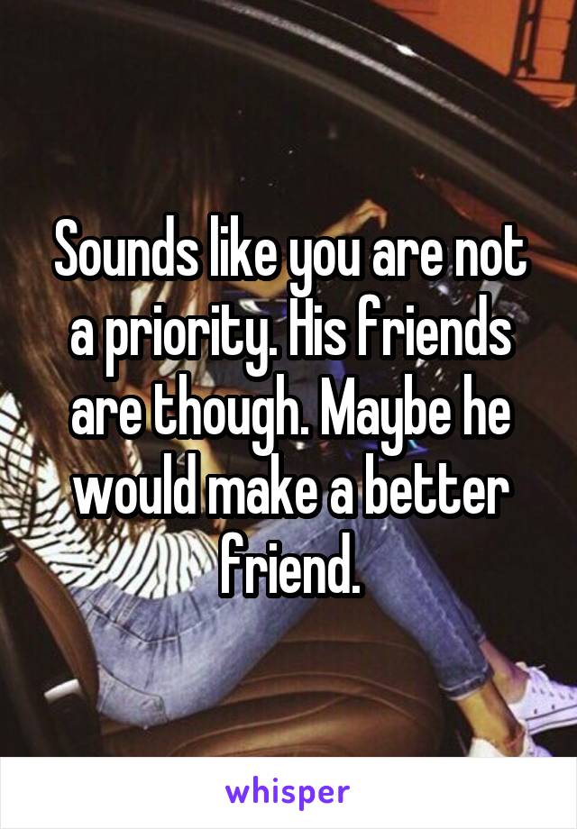 Sounds like you are not a priority. His friends are though. Maybe he would make a better friend.