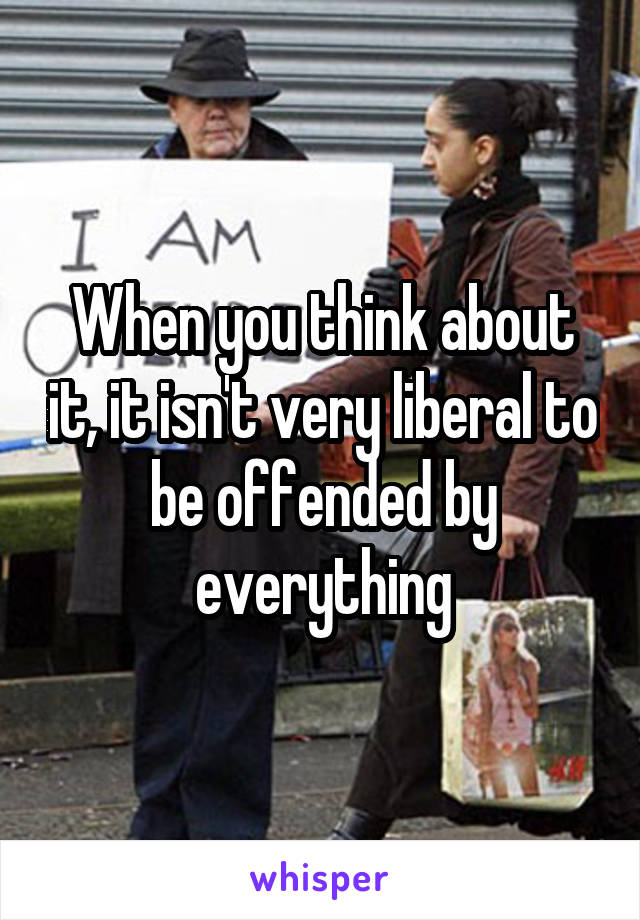 When you think about it, it isn't very liberal to be offended by everything