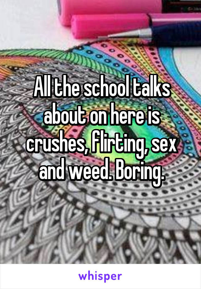 All the school talks about on here is crushes, flirting, sex and weed. Boring.
