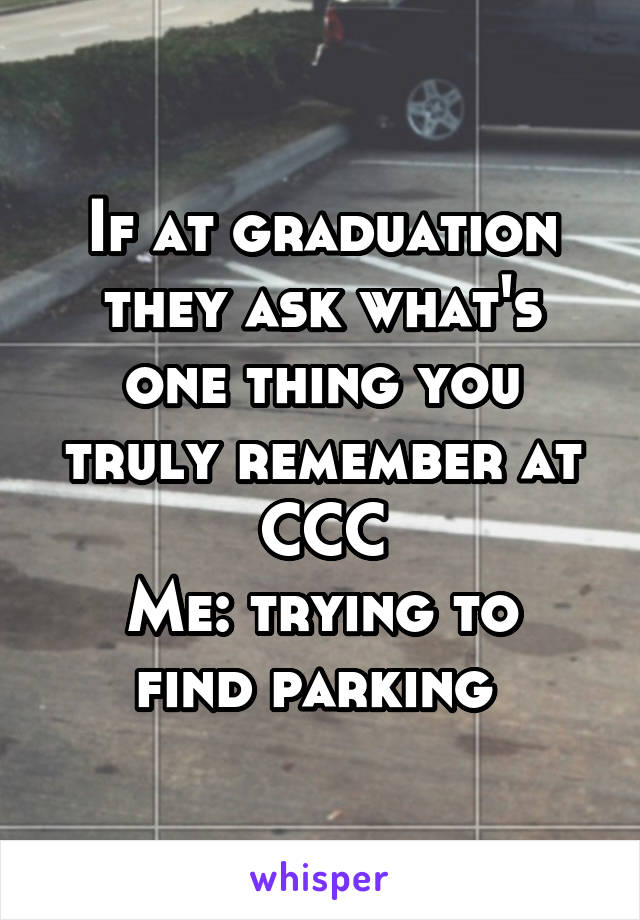 If at graduation they ask what's one thing you truly remember at CCC
Me: trying to find parking 