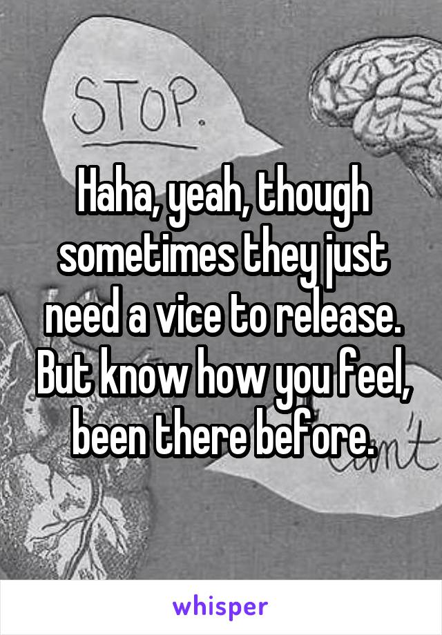 Haha, yeah, though sometimes they just need a vice to release. But know how you feel, been there before.