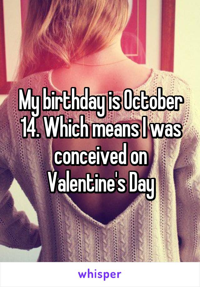 My birthday is October 14. Which means I was conceived on Valentine's Day