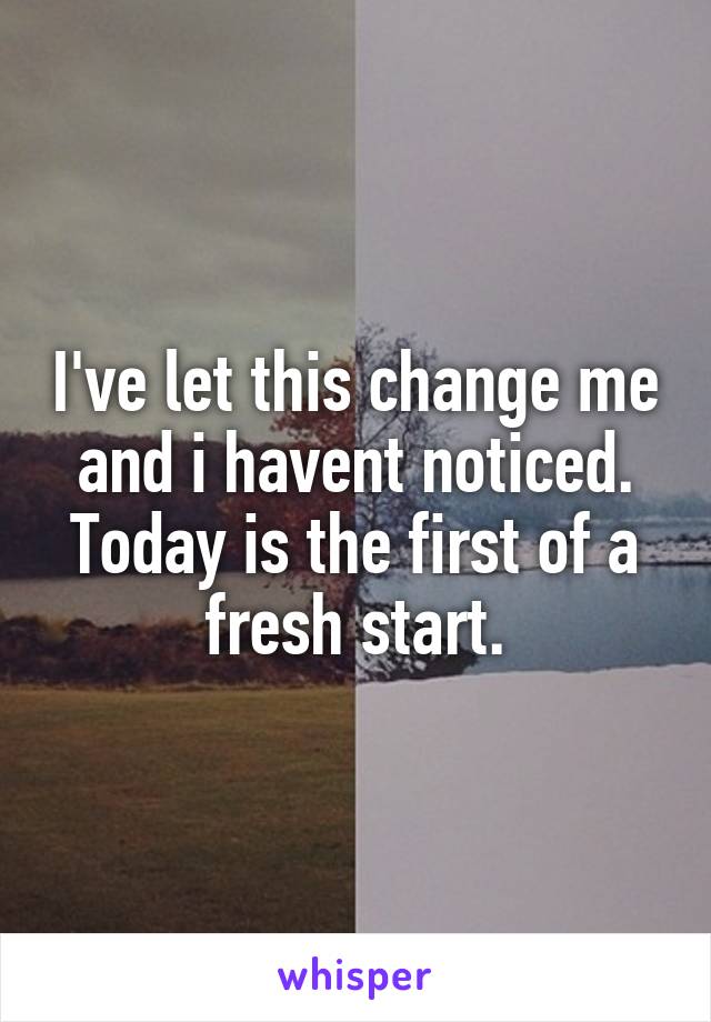 I've let this change me and i havent noticed. Today is the first of a fresh start.