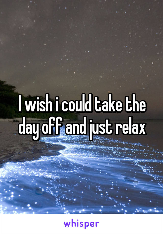 I wish i could take the day off and just relax